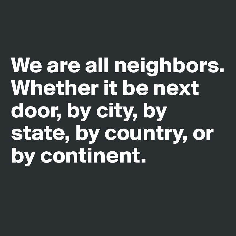

We are all neighbors. Whether it be next door, by city, by state, by country, or by continent. 

