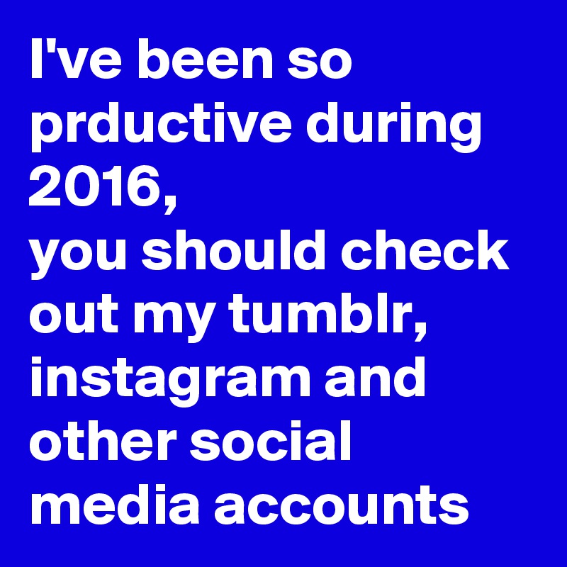 I've been so prductive during 2016,
you should check out my tumblr, instagram and other social media accounts