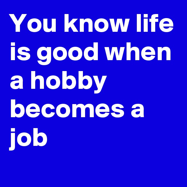 You know life is good when a hobby becomes a job