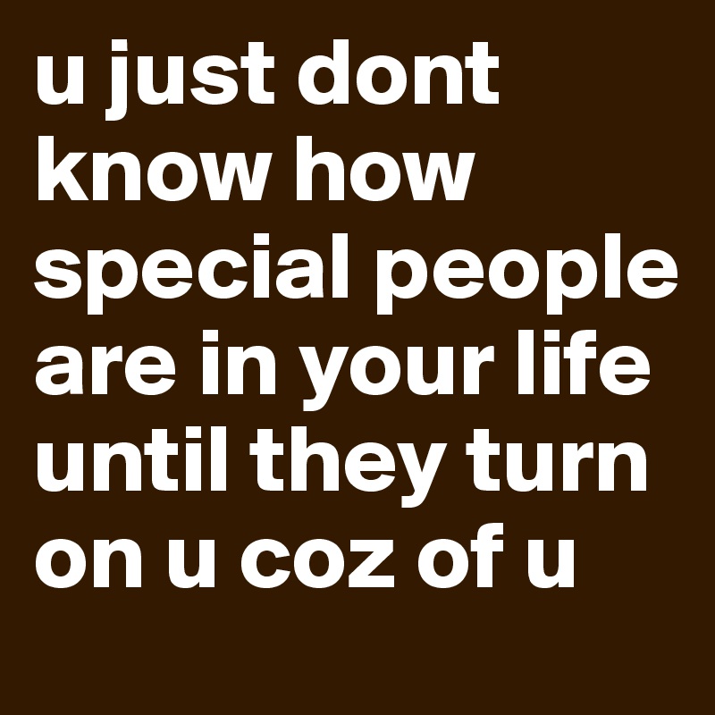 u just dont know how special people are in your life until they turn on u coz of u