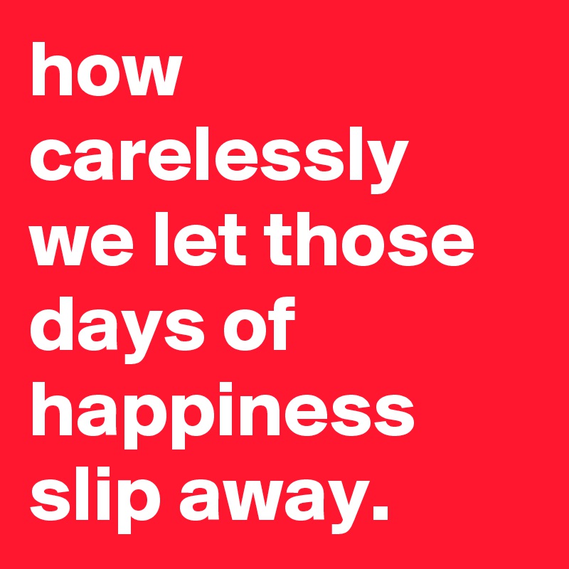 how carelessly we let those days of happiness slip away.