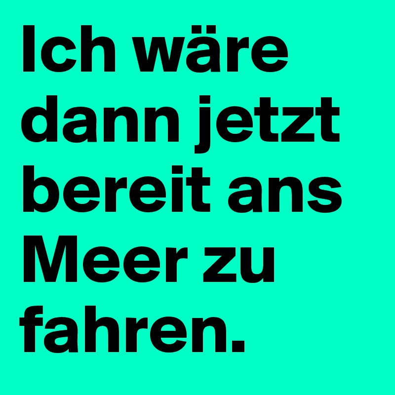 Ich wäre dann jetzt bereit ans Meer zu fahren.