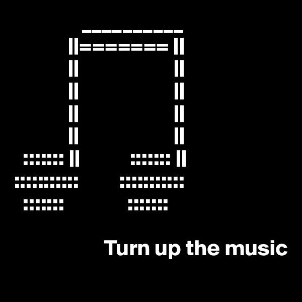                __________
            ||======= ||
            ||                     ||
            ||                     ||
            ||                     ||
            ||                     ||
  ::::::: ||           ::::::: ||
:::::::::::         :::::::::::
  :::::::              :::::::  

                    Turn up the music