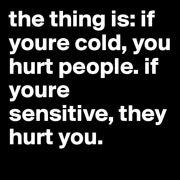 the thing is: if youre cold, you hurt people. if youre sensitive, they hurt you.