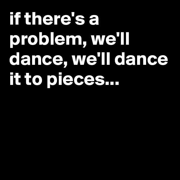 if there's a problem, we'll dance, we'll dance it to pieces...


