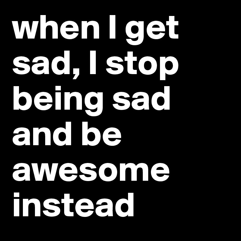 when I get sad, I stop being sad and be awesome instead