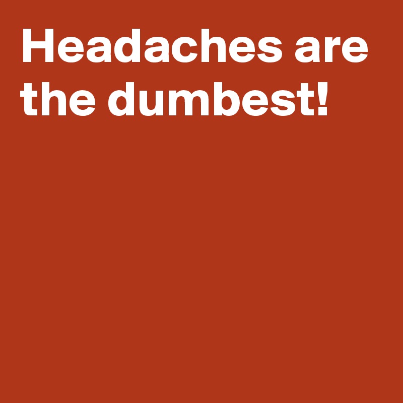 Headaches are the dumbest!



