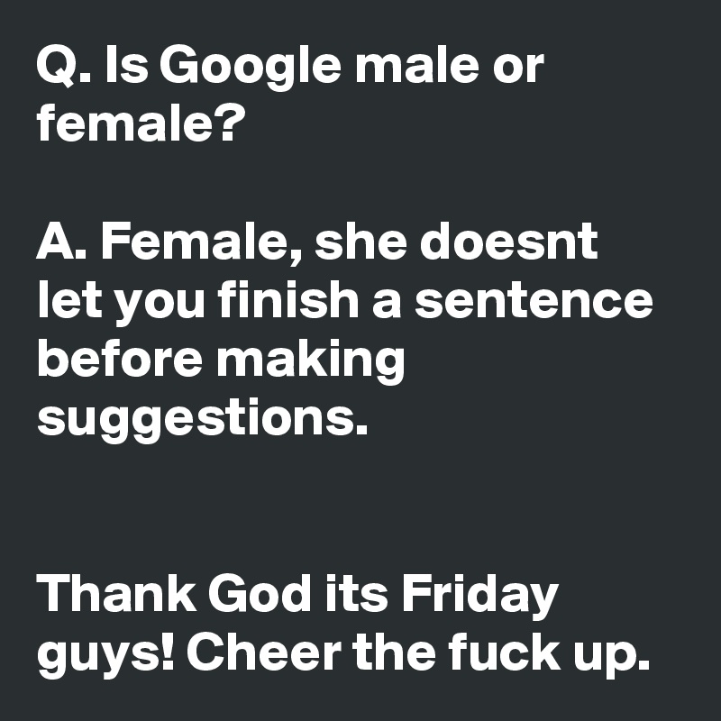Q. Is Google male or female?

A. Female, she doesnt let you finish a sentence before making suggestions.


Thank God its Friday guys! Cheer the fuck up.