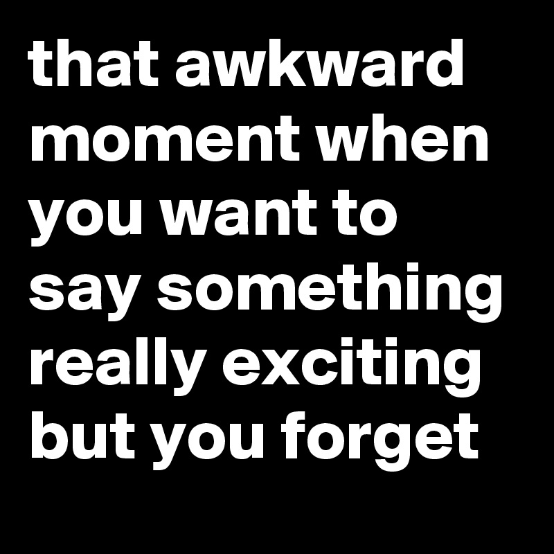 that awkward moment when you want to say something really exciting but you forget