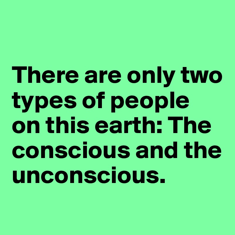 

There are only two types of people on this earth: The conscious and the unconscious.
