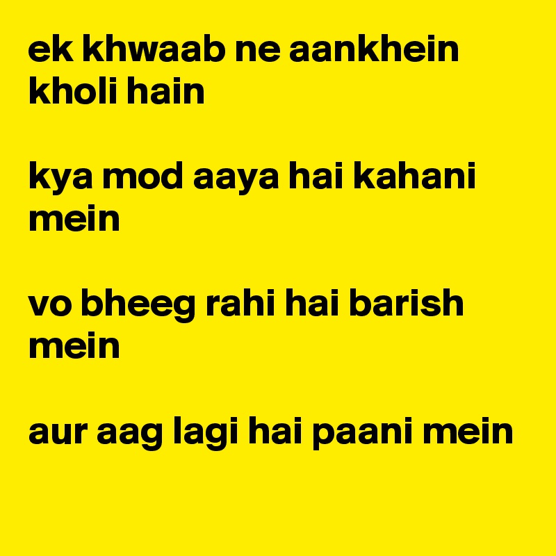 ek khwaab ne aankhein kholi hain 

kya mod aaya hai kahani mein

vo bheeg rahi hai barish mein

aur aag lagi hai paani mein
