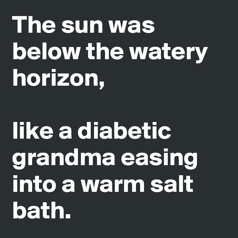 The sun was below the watery horizon,

like a diabetic grandma easing into a warm salt bath.