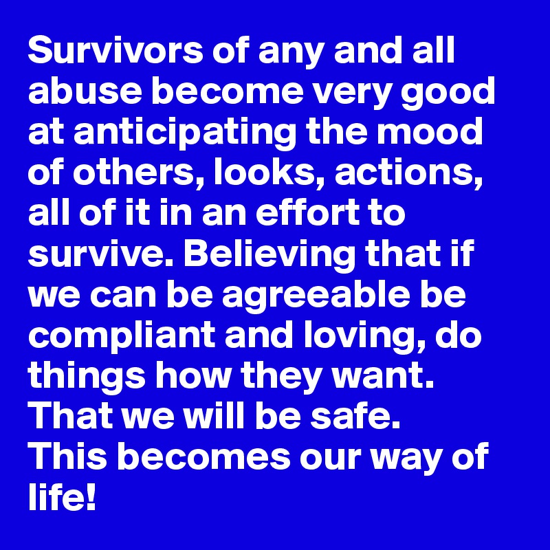Survivors of any and all abuse become very good at anticipating the mood of others, looks, actions, all of it in an effort to survive. Believing that if we can be agreeable be compliant and loving, do things how they want. That we will be safe.
This becomes our way of life!