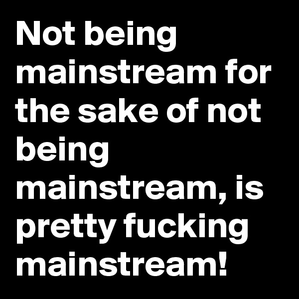 Not being mainstream for the sake of not being mainstream, is pretty fucking mainstream! 