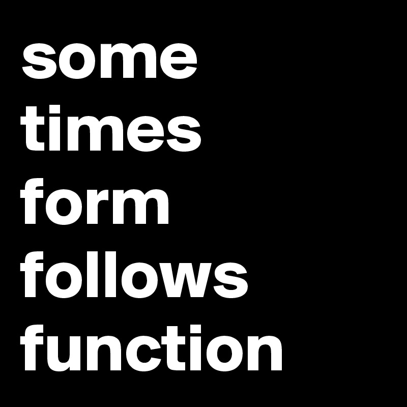 some times
form follows
function