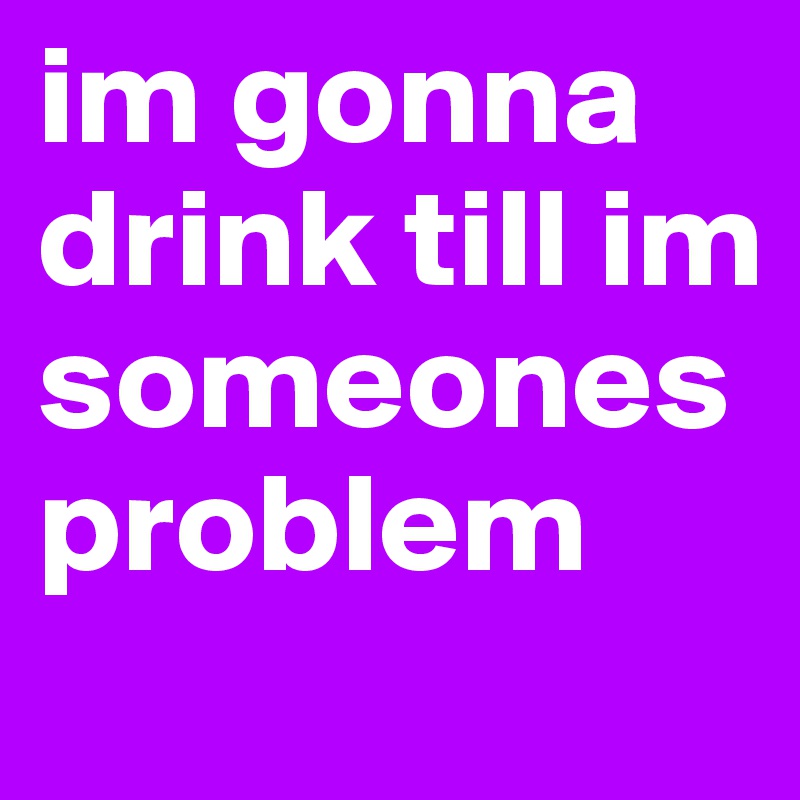 im gonna drink till im someones problem