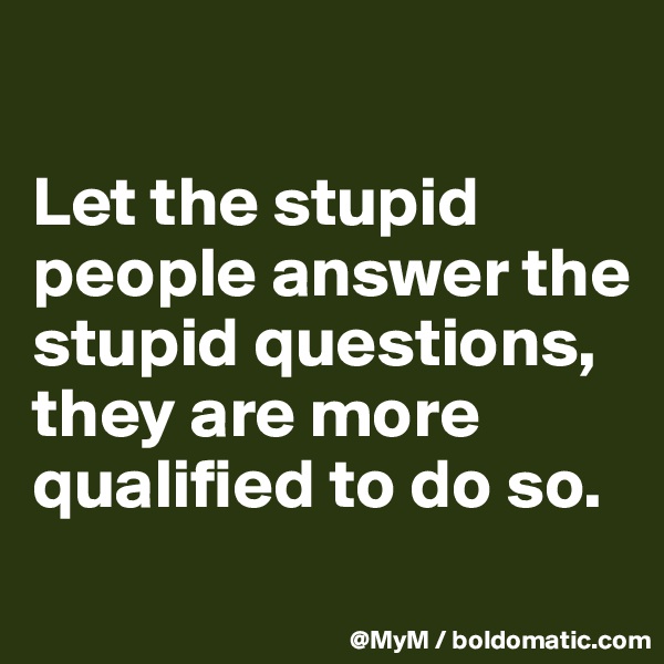 

Let the stupid people answer the stupid questions, they are more qualified to do so.
