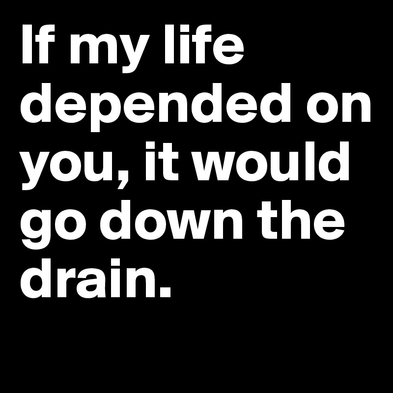 If my life depended on you, it would go down the drain.	