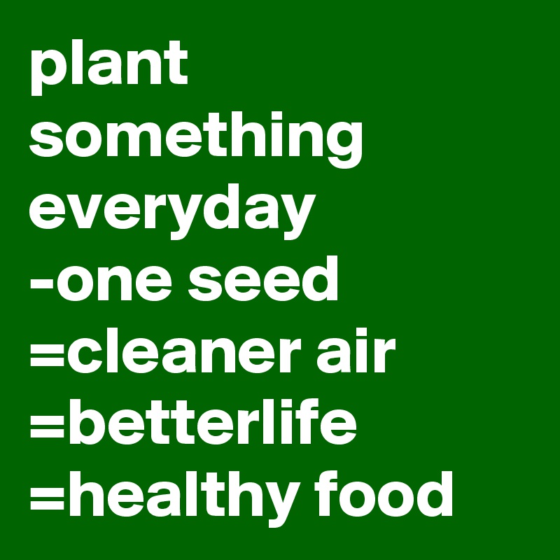 plant something everyday     -one seed =cleaner air  =betterlife  =healthy food