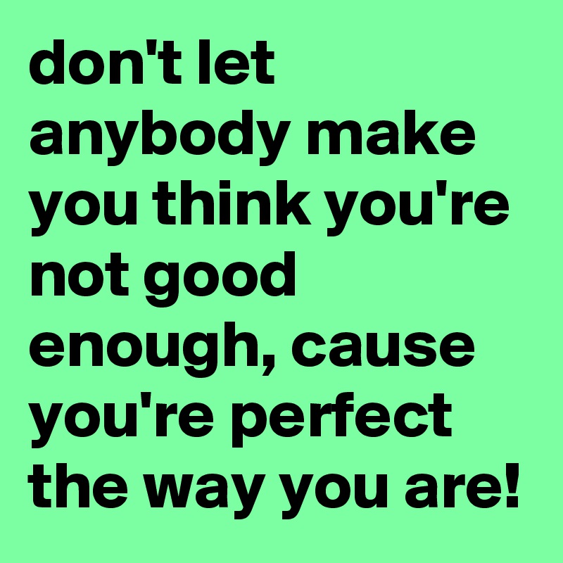 don't let anybody make you think you're not good enough, cause you're perfect the way you are!
