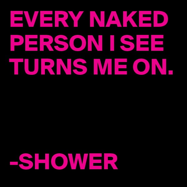 EVERY NAKED PERSON I SEE TURNS ME ON.



-SHOWER