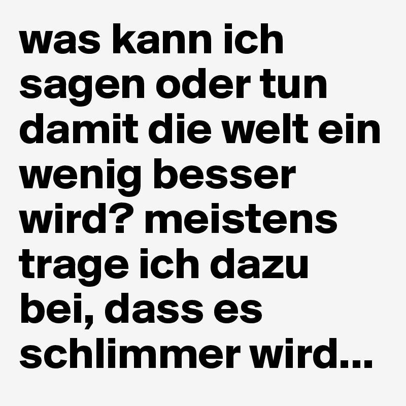 was kann ich sagen oder tun damit die welt ein wenig besser wird? meistens trage ich dazu bei, dass es schlimmer wird... 