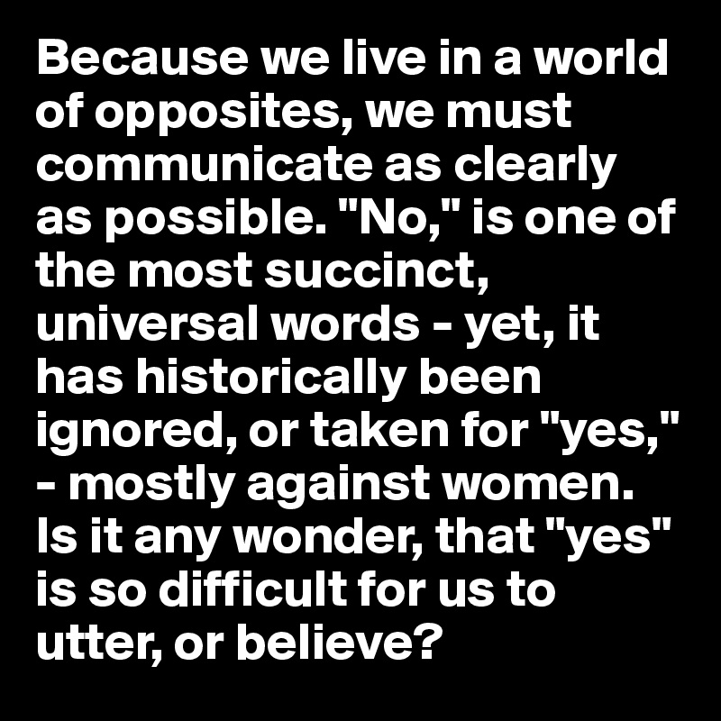 Because we live in a world of opposites, we must communicate as clearly as possible. "No," is one of the most succinct, universal words - yet, it has historically been ignored, or taken for "yes," - mostly against women. Is it any wonder, that "yes" is so difficult for us to utter, or believe?