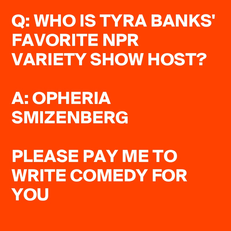 Q: WHO IS TYRA BANKS' FAVORITE NPR VARIETY SHOW HOST?

A: OPHERIA SMIZENBERG

PLEASE PAY ME TO WRITE COMEDY FOR YOU
