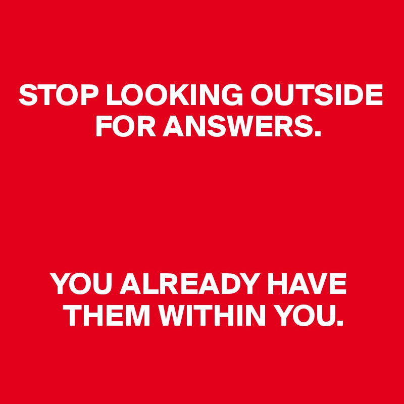 

STOP LOOKING OUTSIDE    
            FOR ANSWERS. 




     YOU ALREADY HAVE      
       THEM WITHIN YOU.
