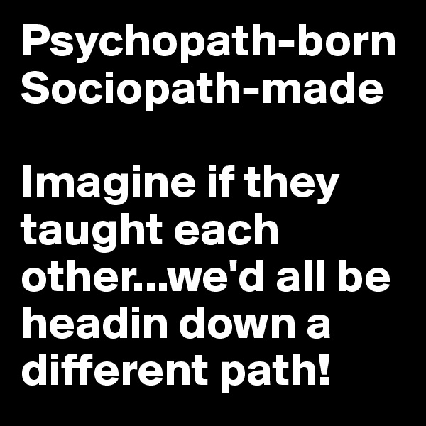 Psychopath-born 
Sociopath-made

Imagine if they taught each other...we'd all be headin down a different path!