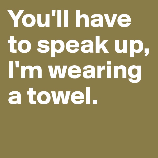 You'll have to speak up, I'm wearing a towel.
