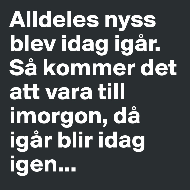 Alldeles nyss blev idag igår. Så kommer det att vara till imorgon, då igår blir idag igen...
