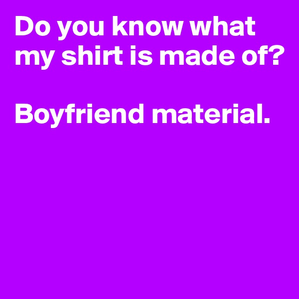 Do you know what my shirt is made of? 

Boyfriend material.





