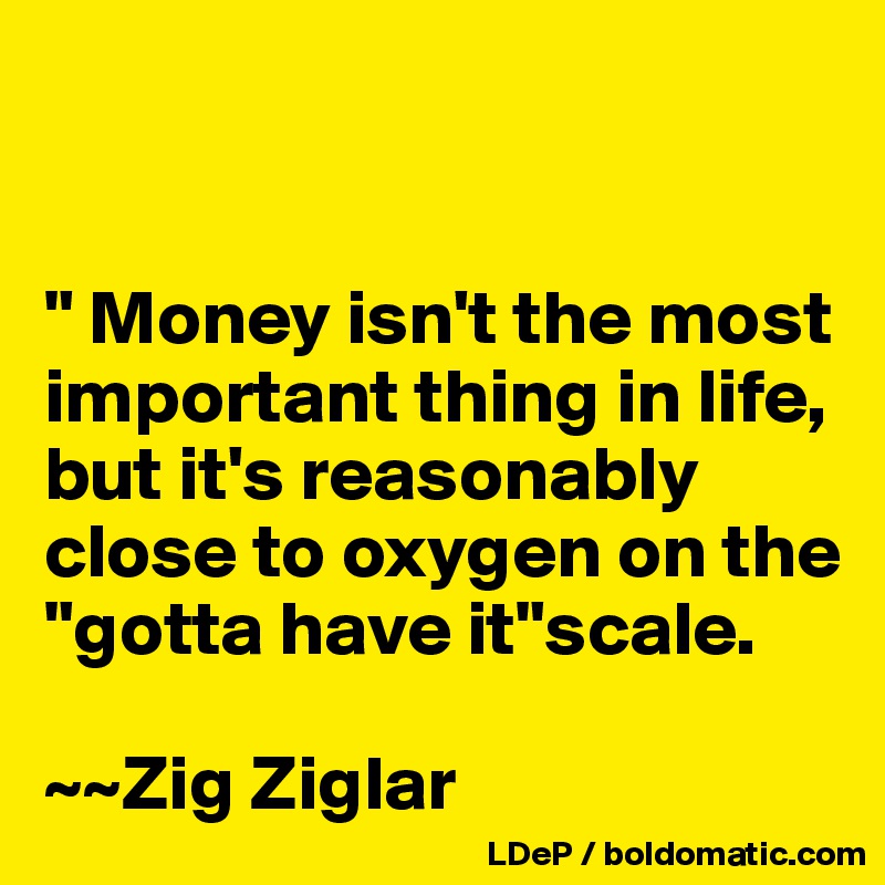 


" Money isn't the most important thing in life, but it's reasonably close to oxygen on the "gotta have it"scale. 

~~Zig Ziglar