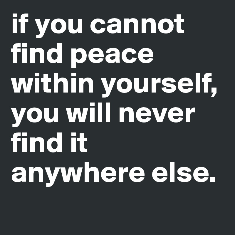 if you cannot find peace within yourself, you will never find it anywhere else.

