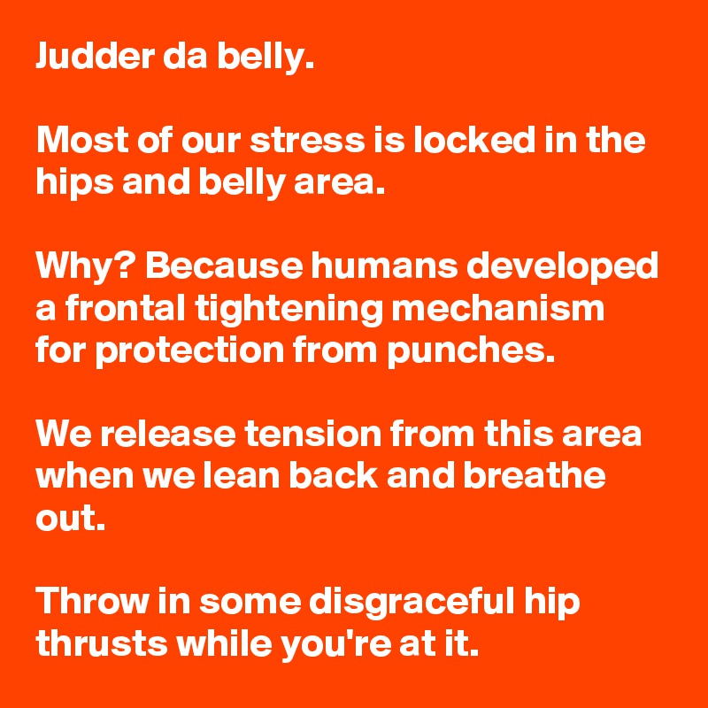 Judder da belly.

Most of our stress is locked in the hips and belly area.

Why? Because humans developed a frontal tightening mechanism for protection from punches.

We release tension from this area when we lean back and breathe out. 

Throw in some disgraceful hip thrusts while you're at it.