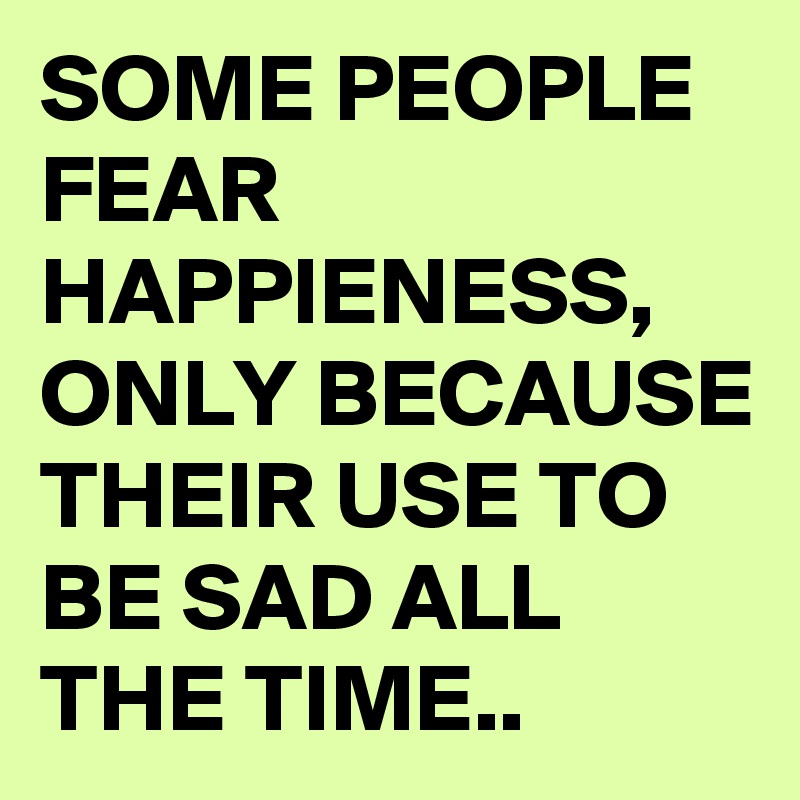 SOME PEOPLE FEAR HAPPIENESS, ONLY BECAUSE THEIR USE TO BE SAD ALL THE TIME..