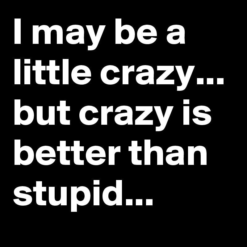 I may be a little crazy... but crazy is better than stupid... 