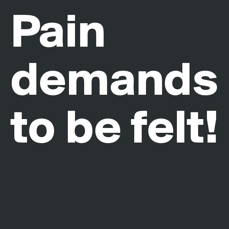 Pain demands to be felt!
