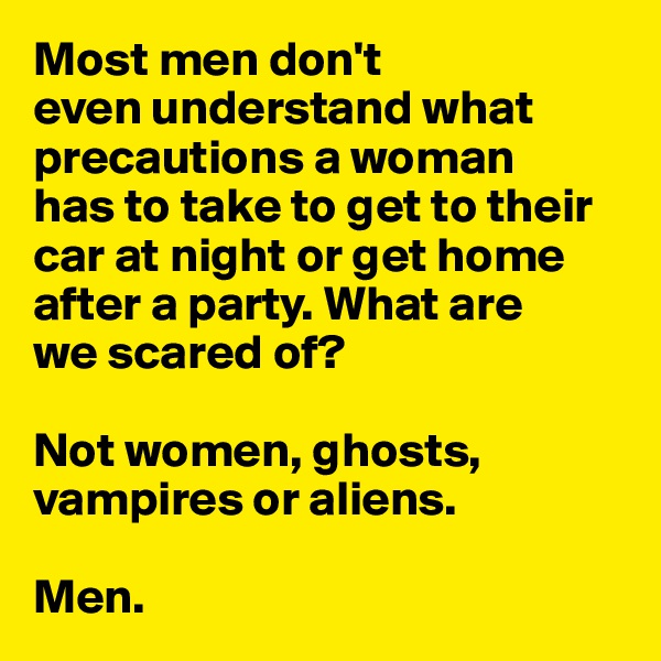Most men don't 
even understand what precautions a woman 
has to take to get to their car at night or get home after a party. What are 
we scared of? 

Not women, ghosts, 
vampires or aliens.

Men. 