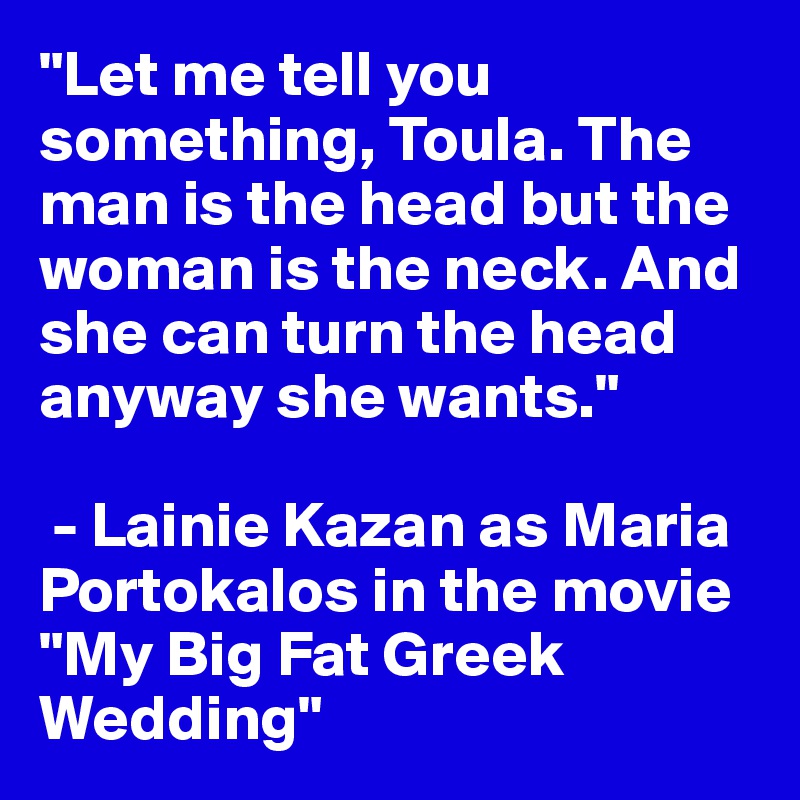 "Let me tell you something, Toula. The man is the head but the woman is the neck. And she can turn the head anyway she wants."

 - Lainie Kazan as Maria Portokalos in the movie "My Big Fat Greek Wedding"