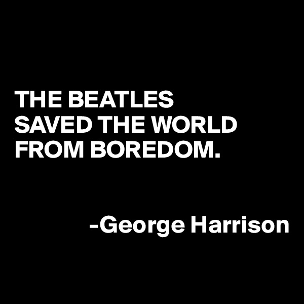 


THE BEATLES
SAVED THE WORLD
FROM BOREDOM.


               -George Harrison

