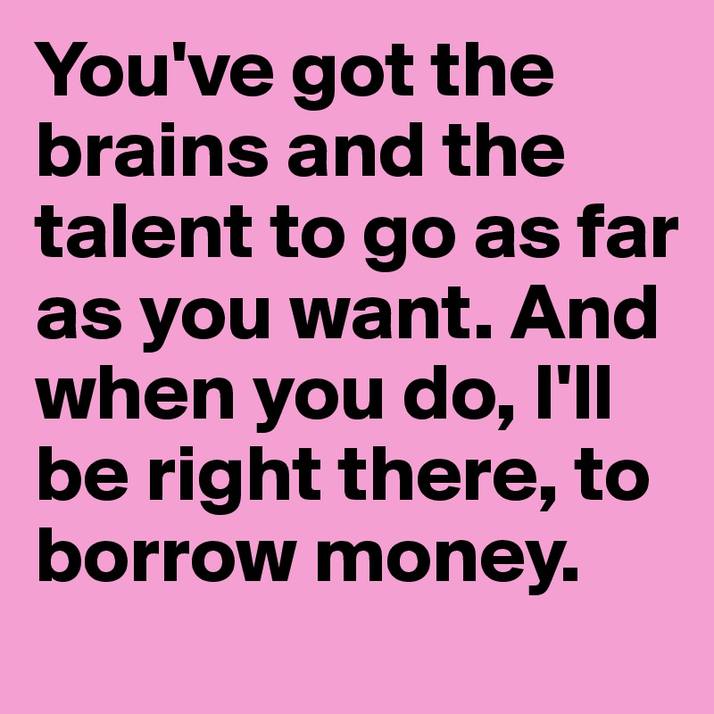 You've got the brains and the talent to go as far as you want. And when you do, I'll be right there, to borrow money.