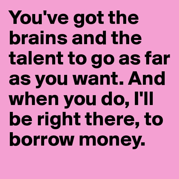 You've got the brains and the talent to go as far as you want. And when you do, I'll be right there, to borrow money.