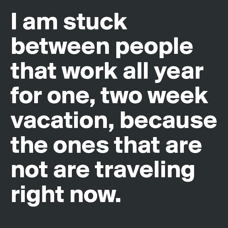 I am stuck between people that work all year for one, two week vacation, because the ones that are not are traveling right now. 