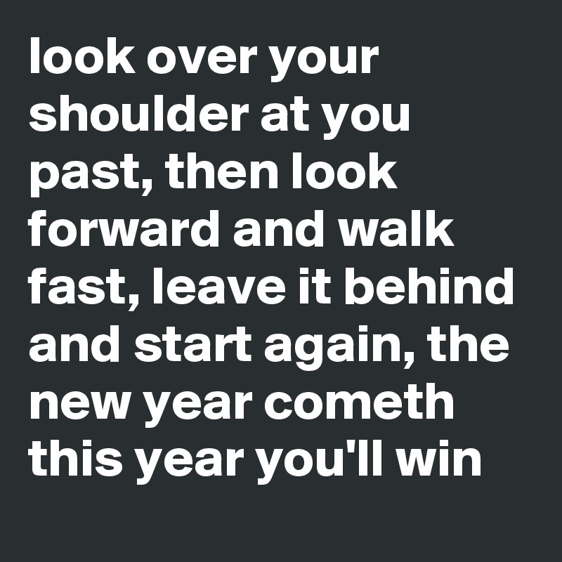 look over your shoulder at you past, then look forward and walk fast, leave it behind and start again, the new year cometh this year you'll win