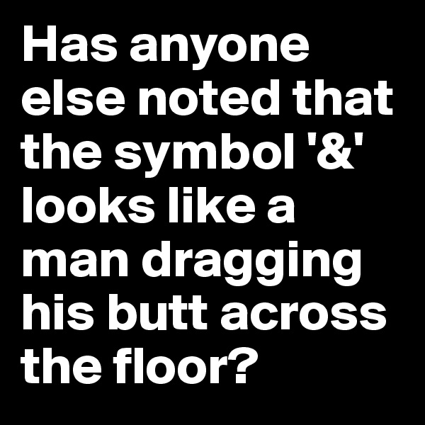 Has anyone else noted that the symbol '&' looks like a man dragging his butt across the floor? 