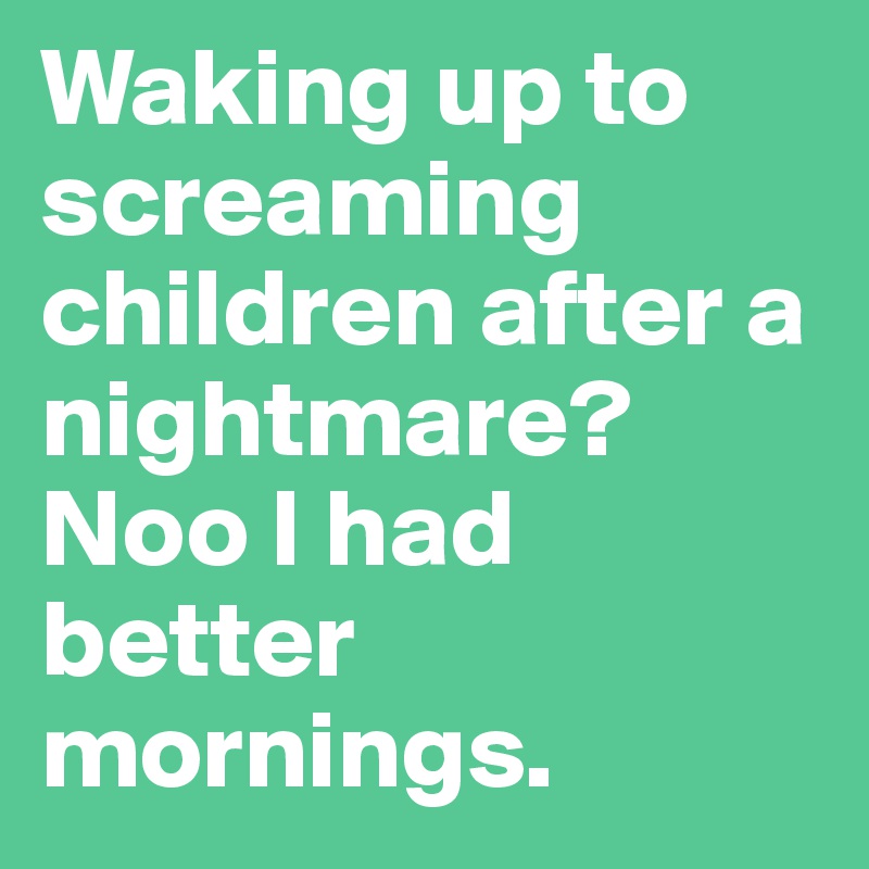 Waking up to screaming children after a nightmare? Noo I had better mornings.