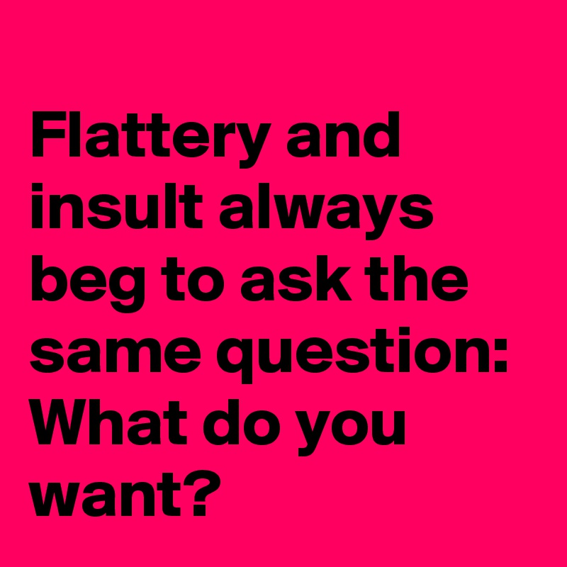 
Flattery and insult always beg to ask the same question:  What do you want?