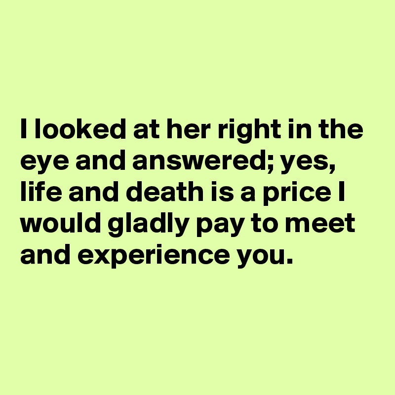 


I looked at her right in the eye and answered; yes, life and death is a price I would gladly pay to meet and experience you.


